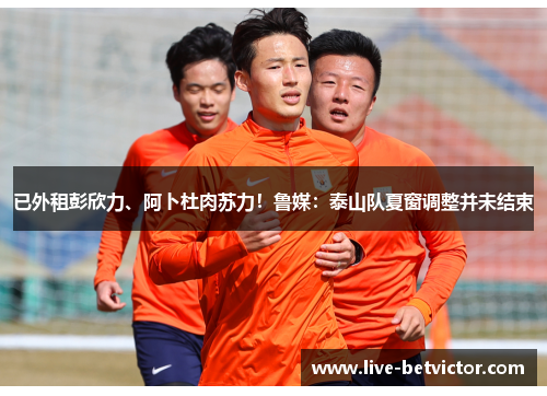 已外租彭欣力、阿卜杜肉苏力！鲁媒：泰山队夏窗调整并未结束