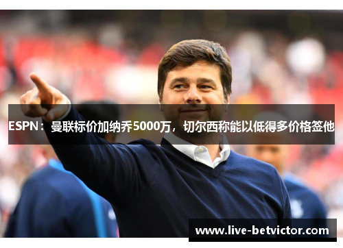 ESPN：曼联标价加纳乔5000万，切尔西称能以低得多价格签他